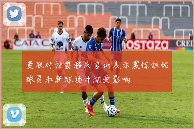 曼联对拉爵移民言论表示震惊担忧球员和新球场计划受影响